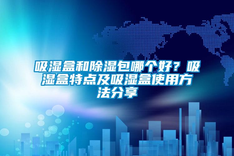 吸濕盒和除濕包哪個(gè)好？吸濕盒特點(diǎn)及吸濕盒使用方法分享