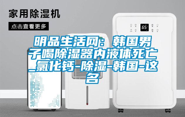 明品生活網(wǎng):韓國(guó)男子喝除濕器內(nèi)液體死亡_氯化鈣-除濕-韓國(guó)-這名
