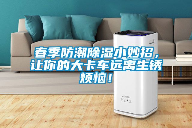 春季防潮除濕小妙招，讓你的大卡車遠(yuǎn)離生銹煩惱！