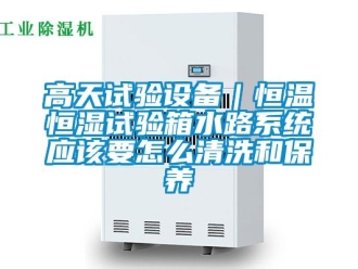 知識百科高天試驗設備｜恒溫恒濕試驗箱水路系統應該要怎么清洗和保養