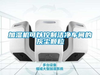 行業新聞加濕機可以控制潔凈車間的灰塵顆粒